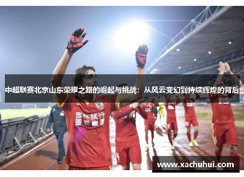 中超联赛北京山东荣耀之路的崛起与挑战：从风云变幻到持续辉煌的背后